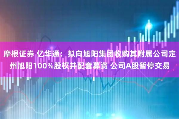 摩根证券 亿华通：拟向旭阳集团收购其附属公司定州旭阳100%股权并配套募资 公司A股暂停交易
