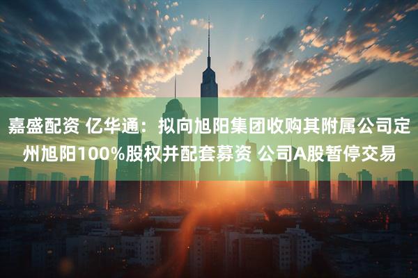 嘉盛配资 亿华通：拟向旭阳集团收购其附属公司定州旭阳100%股权并配套募资 公司A股暂停交易