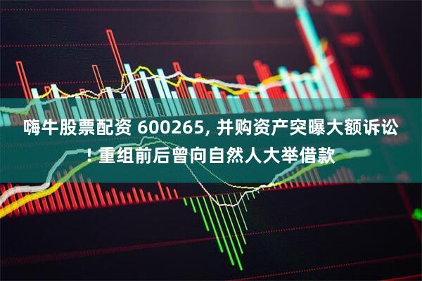 嗨牛股票配资 600265, 并购资产突曝大额诉讼! 重组前后曾向自然人大举借款