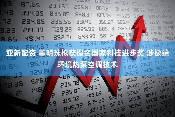 亚新配资 董明珠拟获提名国家科技进步奖 涉极端环境热泵空调技术