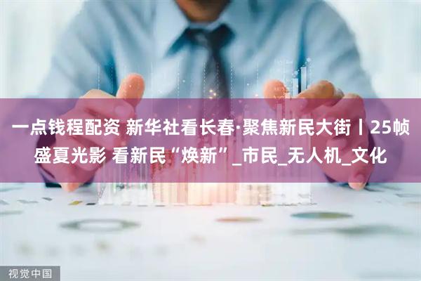 一点钱程配资 新华社看长春·聚焦新民大街丨25帧盛夏光影 看新民“焕新”_市民_无人机_文化