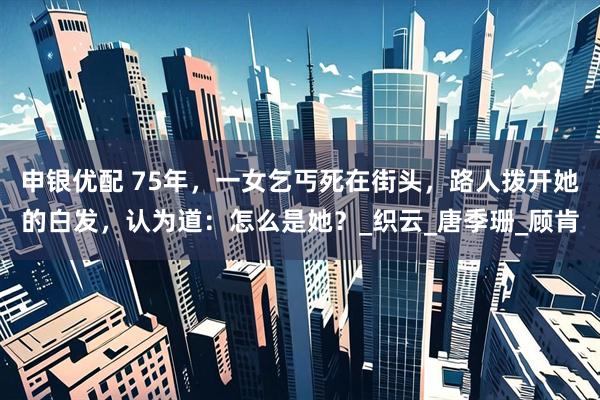 申银优配 75年，一女乞丐死在街头，路人拨开她的白发，认为道：怎么是她？_织云_唐季珊_顾肯
