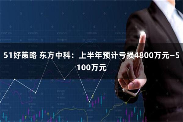 51好策略 东方中科：上半年预计亏损4800万元—5100万元