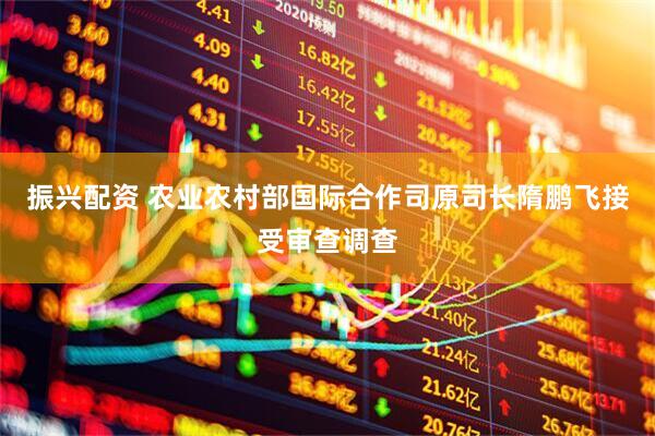 振兴配资 农业农村部国际合作司原司长隋鹏飞接受审查调查