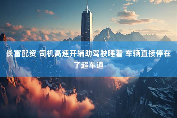 长富配资 司机高速开辅助驾驶睡着 车辆直接停在了超车道