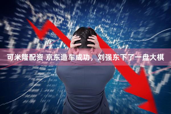 可米隆配资 京东造车成功，刘强东下了一盘大棋