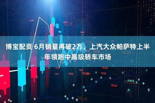 博宝配资 6月销量再破2万，上汽大众帕萨特上半年领跑中高级轿车市场