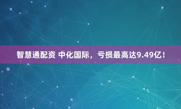 智慧通配资 中化国际，亏损最高达9.49亿！