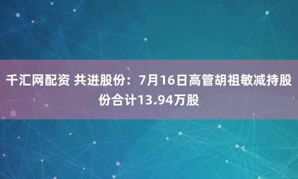 千汇网配资 共进股份：7月16日高管胡祖敏减持股份合计13.94万股