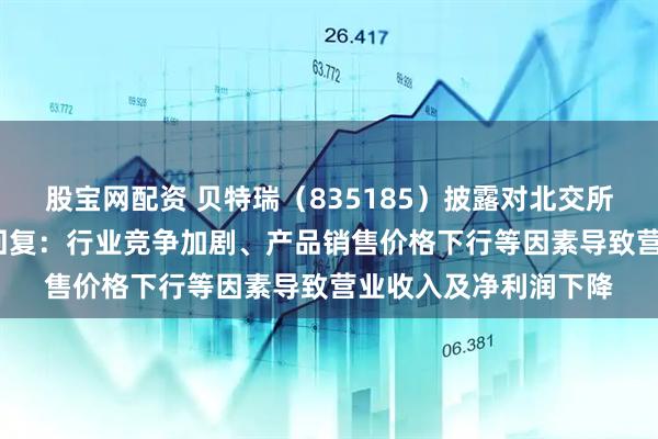 股宝网配资 贝特瑞（835185）披露对北交所2024年年报问询函回复：行业竞争加剧、产品销售价格下行等因素导致营业收入及净利润下降
