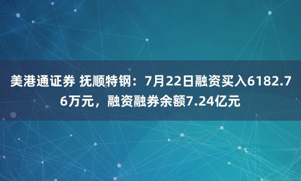 美港通证券 抚顺特钢：7月22日融资买入6182.76万元，融资融券余额7.24亿元