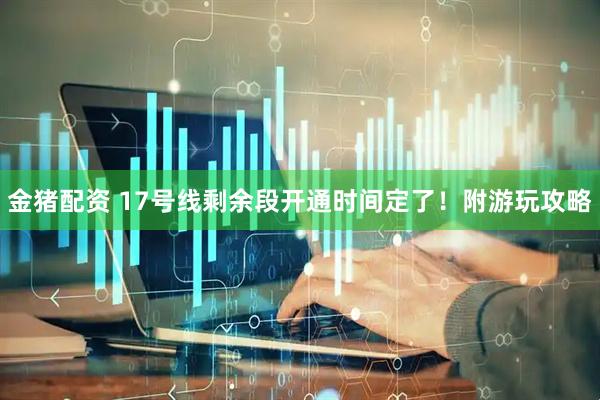 金猪配资 17号线剩余段开通时间定了！附游玩攻略
