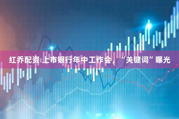 红乔配资 上市银行年中工作会，“关键词”曝光