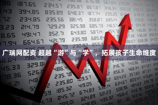 广瑞网配资 超越“游”与“学”，拓展孩子生命维度