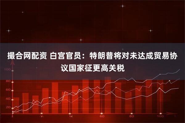 撮合网配资 白宫官员：特朗普将对未达成贸易协议国家征更高关税