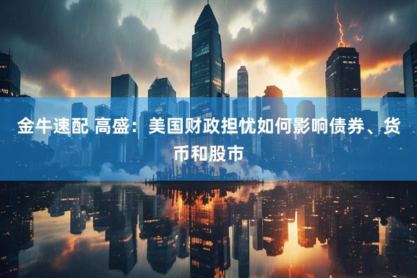 金牛速配 高盛：美国财政担忧如何影响债券、货币和股市