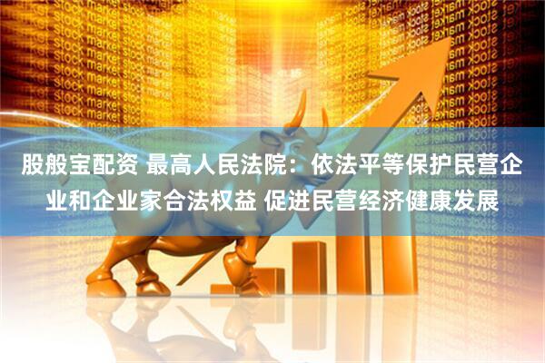 股般宝配资 最高人民法院：依法平等保护民营企业和企业家合法权益 促进民营经济健康发展
