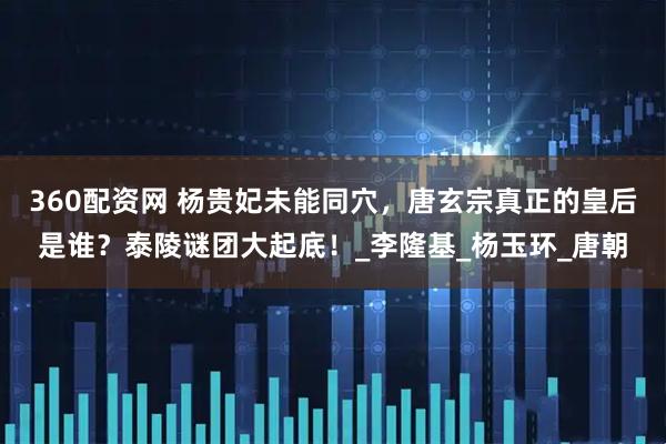 360配资网 杨贵妃未能同穴，唐玄宗真正的皇后是谁？泰陵谜团大起底！_李隆基_杨玉环_唐朝