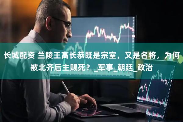长城配资 兰陵王高长恭既是宗室，又是名将，为何被北齐后主赐死？_军事_朝廷_政治