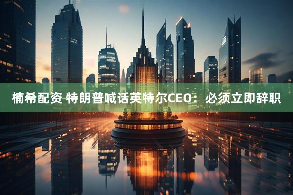 楠希配资 特朗普喊话英特尔CEO：必须立即辞职