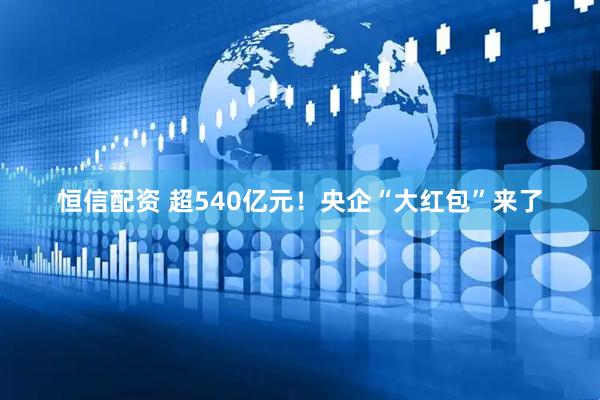 恒信配资 超540亿元！央企“大红包”来了