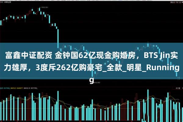 富鑫中证配资 金钟国62亿现金购婚房，BTS Jin实力雄厚，3度斥262亿购豪宅_全款_明星_Running