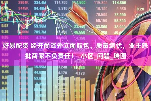好易配资 经开尚泽外立面鼓包、质量堪忧，业主怒批商家不负责任！_小区_问题_瑞园