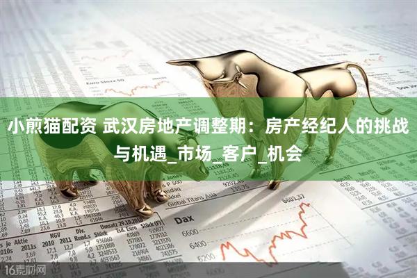 小煎猫配资 武汉房地产调整期：房产经纪人的挑战与机遇_市场_客户_机会