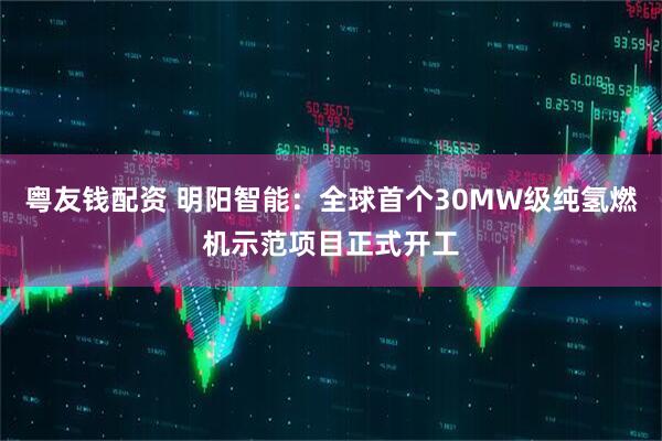 粤友钱配资 明阳智能：全球首个30MW级纯氢燃机示范项目正式开工