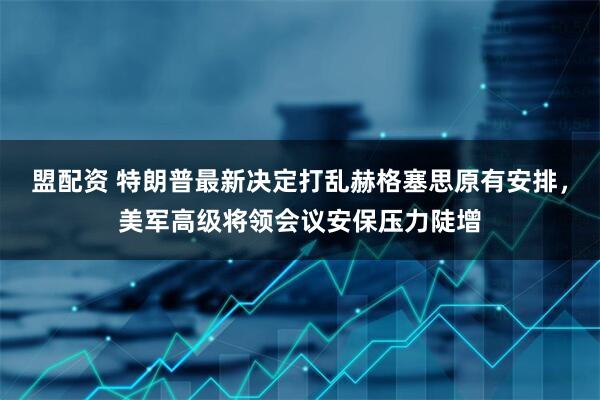 盟配资 特朗普最新决定打乱赫格塞思原有安排，美军高级将领会议安保压力陡增