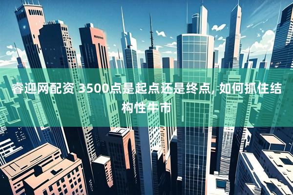 睿迎网配资 3500点是起点还是终点, 如何抓住结构性牛市