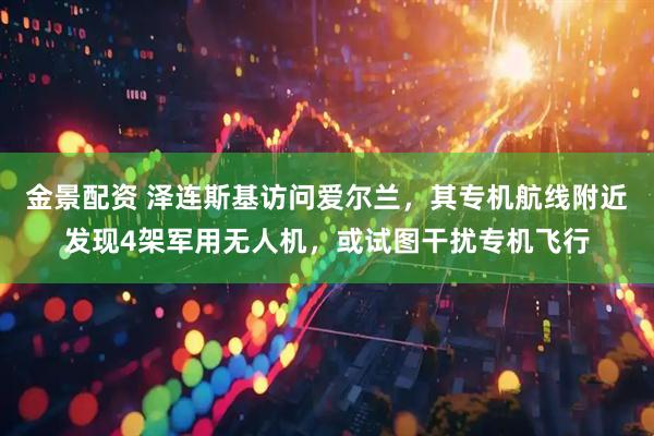 金景配资 泽连斯基访问爱尔兰,其专机航线附近发现4架军用无人机,或试图干扰专机飞行