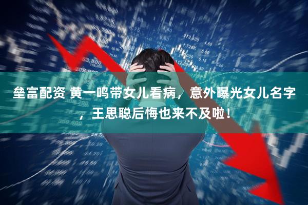 垒富配资 黄一鸣带女儿看病，意外曝光女儿名字，王思聪后悔也来不及啦！