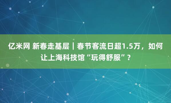 亿米网 新春走基层｜春节客流日超1.5万，如何让上海科技馆“玩得舒服”？