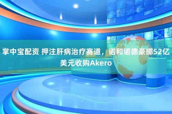 掌中宝配资 押注肝病治疗赛道，诺和诺德豪掷52亿美元收购Akero