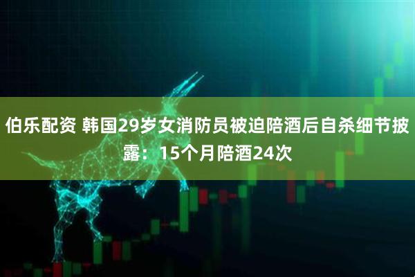 伯乐配资 韩国29岁女消防员被迫陪酒后自杀细节披露：15个月陪酒24次
