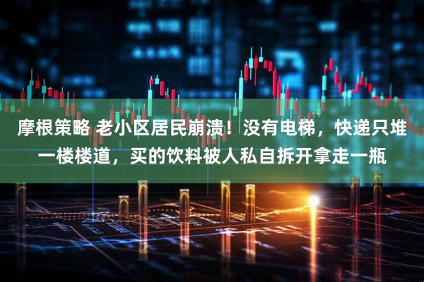 摩根策略 老小区居民崩溃！没有电梯，快递只堆一楼楼道，买的饮料被人私自拆开拿走一瓶