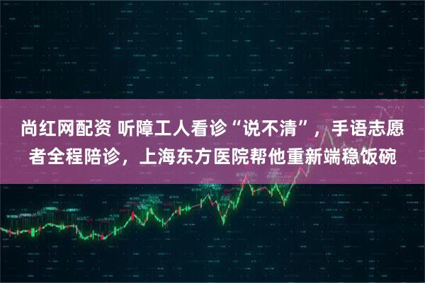尚红网配资 听障工人看诊“说不清”，手语志愿者全程陪诊，上海东方医院帮他重新端稳饭碗